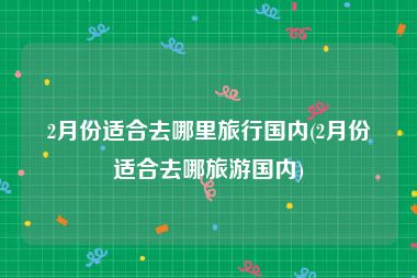 2月份适合去哪里旅行国内(2月份适合去哪旅游国内)