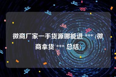 微商厂家一手货源哪能进 *** (微商拿货 *** 总结)