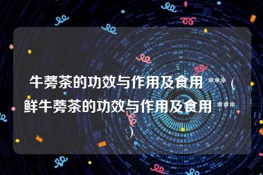 牛蒡茶的功效与作用及食用 *** (鲜牛蒡茶的功效与作用及食用 *** )