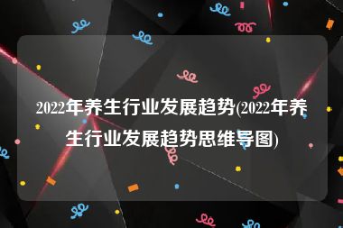 2022年养生行业发展趋势(2022年养生行业发展趋势思维导图)