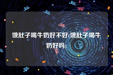 饿肚子喝牛奶好不好(饿肚子喝牛奶好吗)