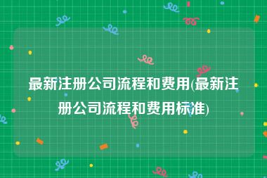 最新注册公司流程和费用(最新注册公司流程和费用标准)