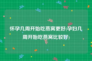 怀孕几周开始吃燕窝更好(孕妇几周开始吃燕窝比较好)