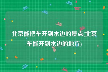 北京能把车开到水边的景点(北京车能开到水边的地方)