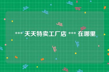  *** 天天特卖工厂店 *** 在哪里