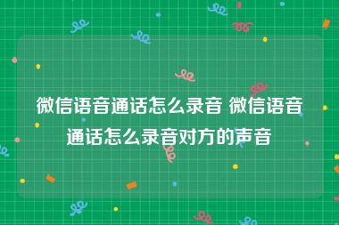 微信语音通话怎么录音 微信语音通话怎么录音对方的声音