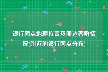 银行网点地理位置及周边客群情况(附近的银行网点分布)