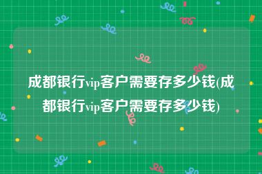成都银行vip客户需要存多少钱(成都银行vip客户需要存多少钱)