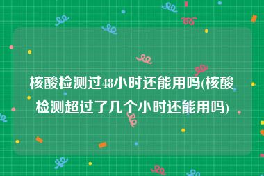 核酸检测过48小时还能用吗(核酸检测超过了几个小时还能用吗)