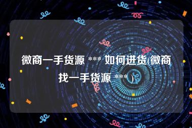 微商一手货源 *** 如何进货(微商找一手货源 *** )