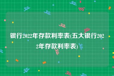 银行2022年存款利率表(五大银行2022年存款利率表)