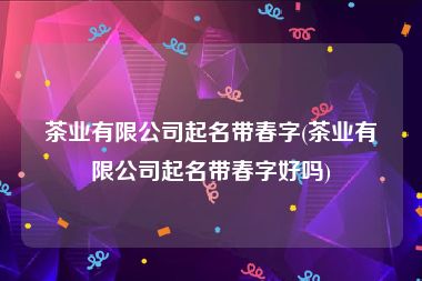 茶业有限公司起名带春字(茶业有限公司起名带春字好吗)