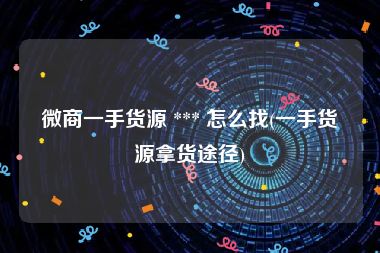 微商一手货源 *** 怎么找(一手货源拿货途径)