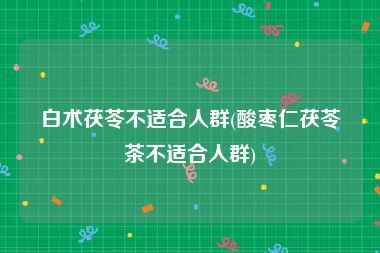 白术茯苓不适合人群(酸枣仁茯苓茶不适合人群)