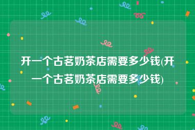 开一个古茗奶茶店需要多少钱(开一个古茗奶茶店需要多少钱)