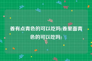 姜有点青色的可以吃吗(姜里面青色的可以吃吗)