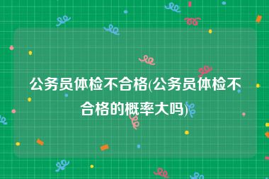 公务员体检不合格(公务员体检不合格的概率大吗)