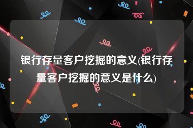 银行存量客户挖掘的意义(银行存量客户挖掘的意义是什么)
