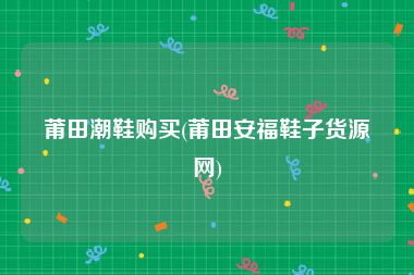 莆田潮鞋购买(莆田安福鞋子货源网)