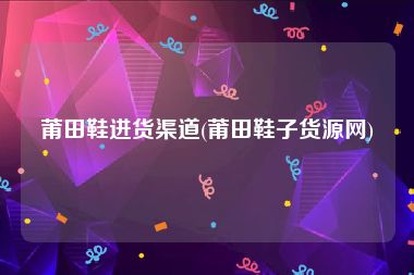 莆田鞋进货渠道(莆田鞋子货源网)