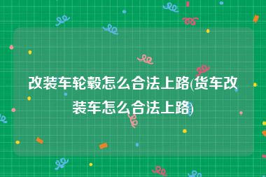 改装车轮毂怎么合法上路(货车改装车怎么合法上路)