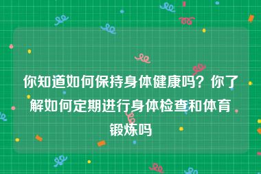 你知道如何保持身体健康吗？你了解如何定期进行身体检查和体育锻炼吗