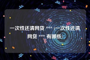 一次性还清网贷 *** (一次性还清网贷 *** 有哪些)