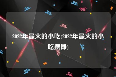 2022年最火的小吃(2022年最火的小吃摆摊)