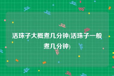 活珠子大概煮几分钟(活珠子一般煮几分钟)