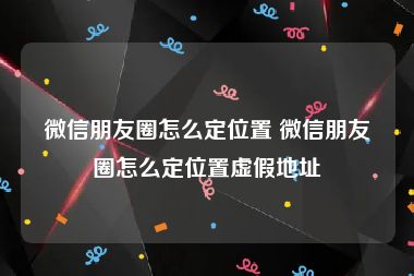 微信朋友圈怎么定位置 微信朋友圈怎么定位置虚假地址