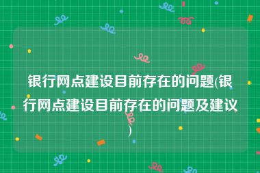 银行网点建设目前存在的问题(银行网点建设目前存在的问题及建议)