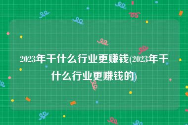 2023年干什么行业更赚钱(2023年干什么行业更赚钱的)