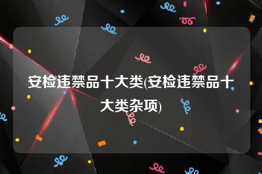 安检违禁品十大类(安检违禁品十大类杂项)