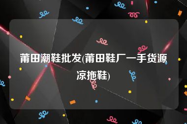 莆田潮鞋批发(莆田鞋厂一手货源凉拖鞋)