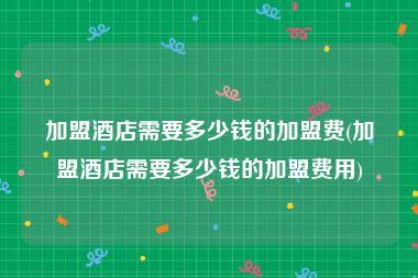加盟酒店需要多少钱的加盟费(加盟酒店需要多少钱的加盟费用)