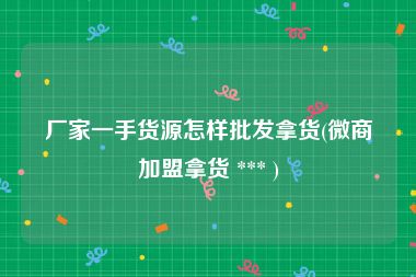 厂家一手货源怎样批发拿货(微商加盟拿货 *** )