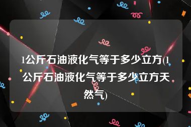 1公斤石油液化气等于多少立方(1公斤石油液化气等于多少立方天然气)