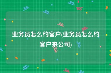 业务员怎么约客户(业务员怎么约客户来公司)