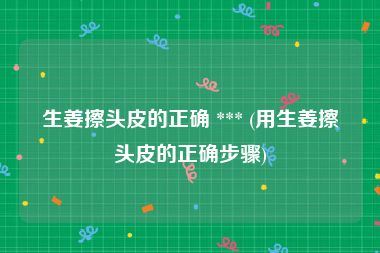 生姜擦头皮的正确 *** (用生姜擦头皮的正确步骤)
