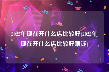 2022年现在开什么店比较好(2022年现在开什么店比较好赚钱)