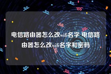 电信路由器怎么改wifi名字 电信路由器怎么改wifi名字和密码