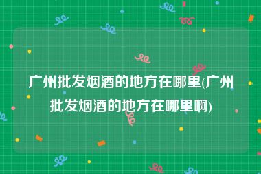 广州批发烟酒的地方在哪里(广州批发烟酒的地方在哪里啊)