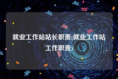 就业工作站站长职责(就业工作站工作职责)