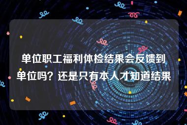 单位职工福利体检结果会反馈到单位吗？还是只有本人才知道结果