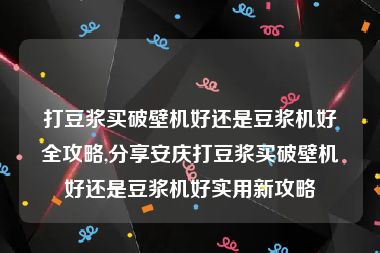 打豆浆买破壁机好还是豆浆机好全攻略,分享安庆打豆浆买破壁机好还是豆浆机好实用新攻略