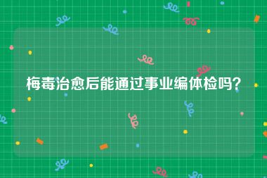 梅毒治愈后能通过事业编体检吗？