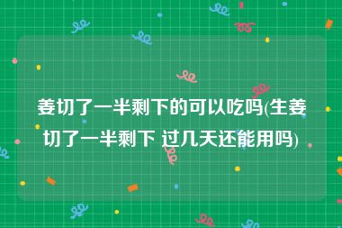姜切了一半剩下的可以吃吗(生姜切了一半剩下 过几天还能用吗)