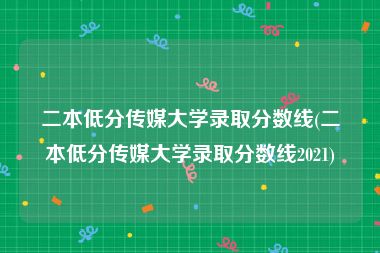 二本低分传媒大学录取分数线(二本低分传媒大学录取分数线2021)