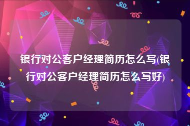 银行对公客户经理简历怎么写(银行对公客户经理简历怎么写好)