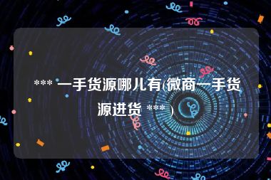  *** 一手货源哪儿有(微商一手货源进货 *** )